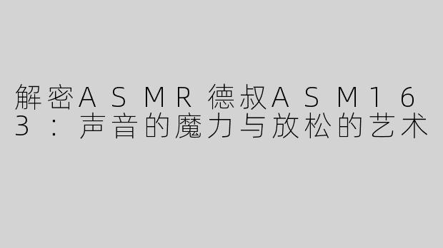 解密ASMR德叔ASM163：声音的魔力与放松的艺术