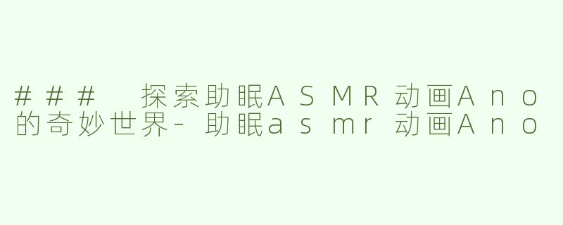 ### 探索助眠ASMR动画Ano的奇妙世界-助眠asmr动画Ano