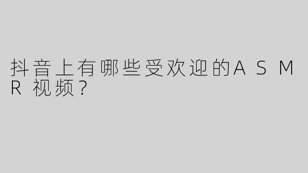 抖音上有哪些受欢迎的ASMR视频？  