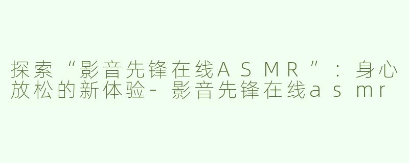 探索“影音先锋在线ASMR”：身心放松的新体验-影音先锋在线asmr