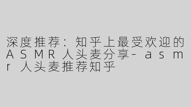 深度推荐：知乎上最受欢迎的ASMR人头麦分享