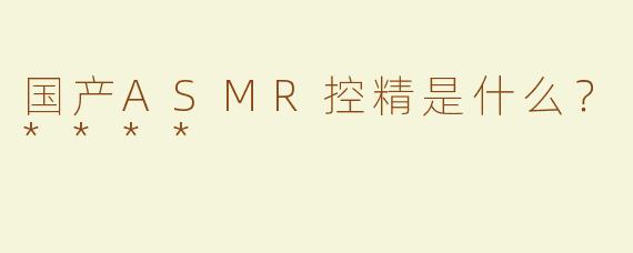国产ASMR控精是什么？****