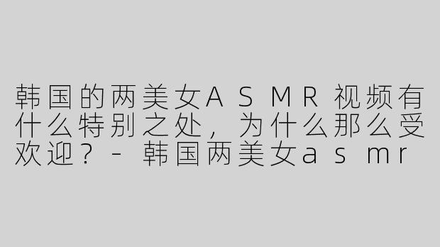 韩国的两美女ASMR视频有什么特别之处，为什么那么受欢迎？