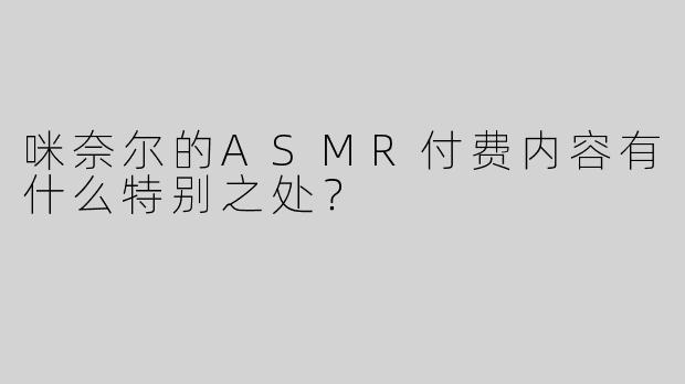 咪奈尔的ASMR付费内容有什么特别之处？