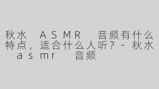 秋水 ASMR 音频有什么特点，适合什么人听？