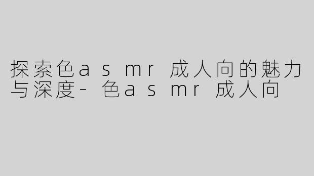探索色asmr成人向的魅力与深度-色asmr成人向