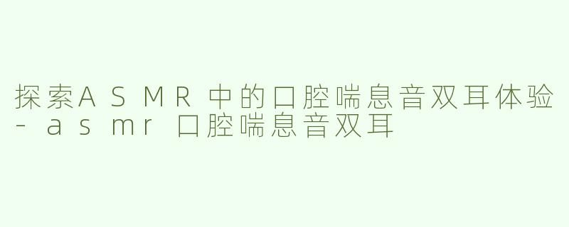 探索ASMR中的口腔喘息音双耳体验-asmr口腔喘息音双耳