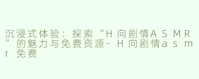 沉浸式体验：探索“H向剧情ASMR”的魅力与免费资源-H向剧情asmr免费