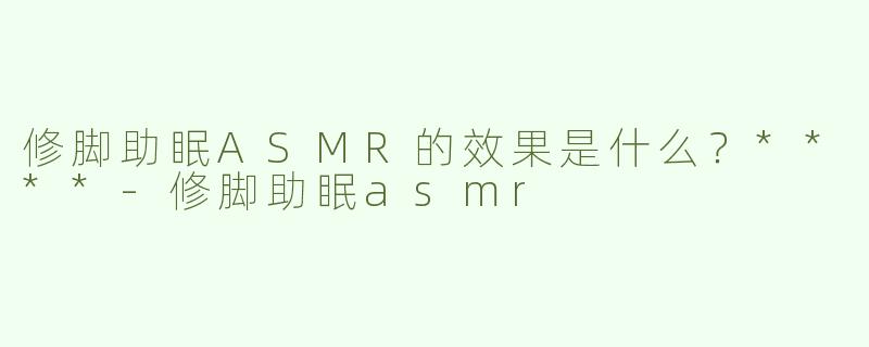 修脚助眠ASMR的效果是什么？****