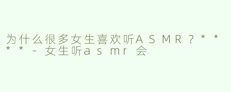 为什么很多女生喜欢听ASMR？****-女生听asmr会