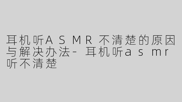 耳机听ASMR不清楚的原因与解决办法-耳机听asmr听不清楚