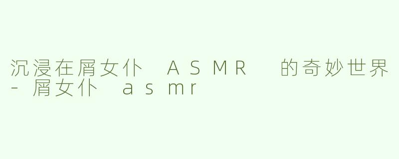 沉浸在屑女仆 ASMR 的奇妙世界-屑女仆 asmr