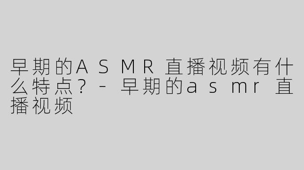 早期的ASMR直播视频有什么特点？