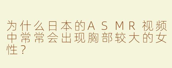 为什么日本的ASMR视频中常常会出现胸部较大的女性？