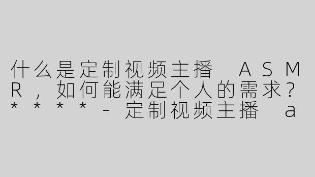 什么是定制视频主播 ASMR，如何能满足个人的需求？****