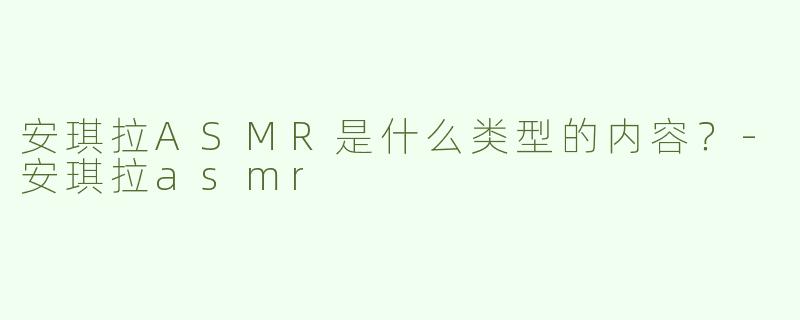 安琪拉ASMR是什么类型的内容？-安琪拉asmr