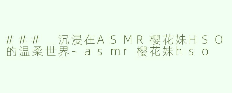### 沉浸在ASMR樱花妹HSO的温柔世界-asmr樱花妹hso