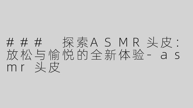 ### 探索ASMR头皮：放松与愉悦的全新体验