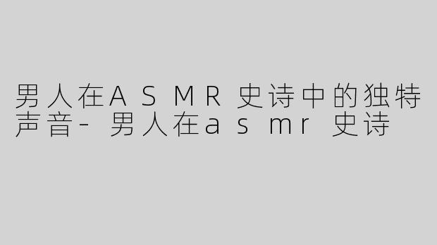 男人在ASMR史诗中的独特声音-男人在asmr史诗