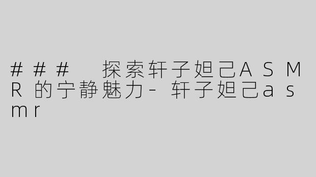 ### 探索轩子妲己ASMR的宁静魅力-轩子妲己asmr