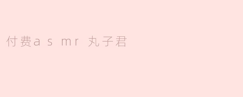 付费ASMR丸子君：沉浸耳畔的声音盛宴