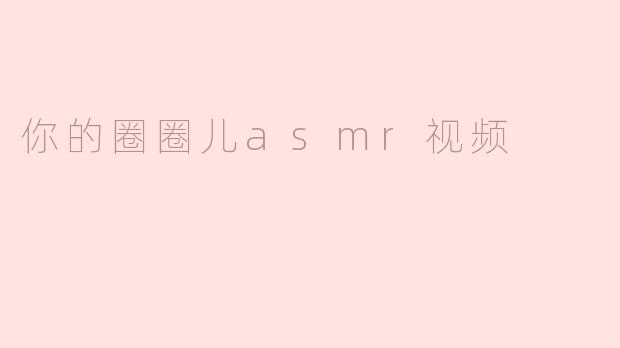 沉浸在“你的圈圈儿ASMR”视频中的宁静时光
