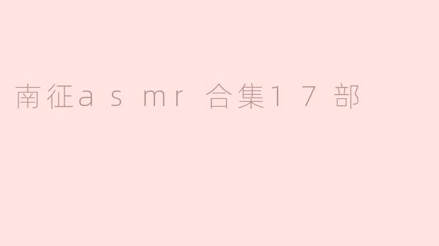 ### 沉浸式体验：“南征ASMR合集17部”引领感官盛宴