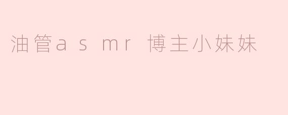 油管上那位ASMR博主的小妹妹为什么这么受欢迎？****