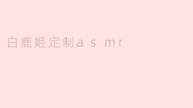 白鹿姬定制ASMR有什么特别之处？****