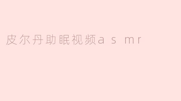 皮尔丹助眠视频ASMR有哪些特点，让人能够更好地放松和入眠？****