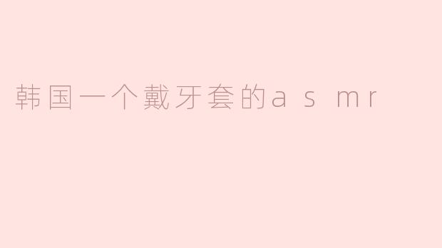 ### 细腻的体验：韩国戴牙套的ASMR之旅