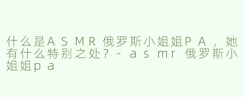 什么是ASMR俄罗斯小姐姐PA，她有什么特别之处？-asmr俄罗斯小姐姐pa