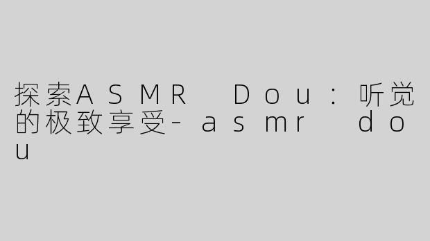 探索ASMR Dou：听觉的极致享受-asmr dou