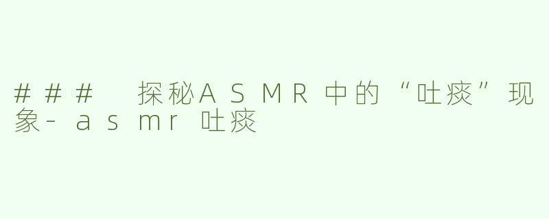 ### 探秘ASMR中的“吐痰”现象-asmr吐痰