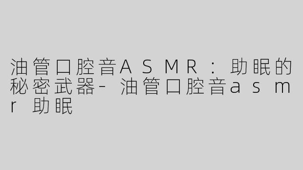 油管口腔音ASMR：助眠的秘密武器-油管口腔音asmr助眠
