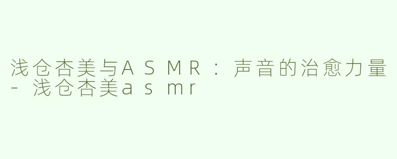浅仓杏美与ASMR：声音的治愈力量-浅仓杏美asmr