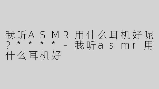 我听ASMR用什么耳机好呢？****