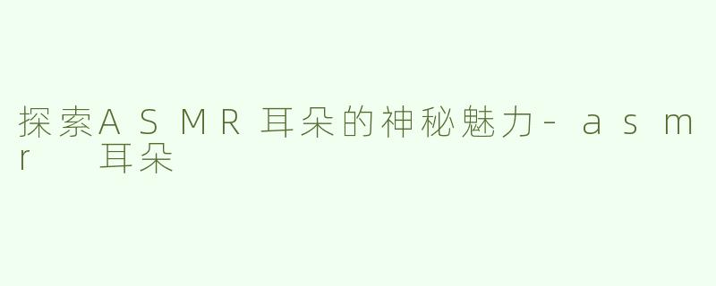 探索ASMR耳朵的神秘魅力-asmr 耳朵