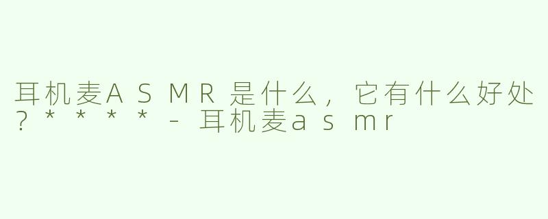 耳机麦ASMR是什么，它有什么好处？****-耳机麦asmr