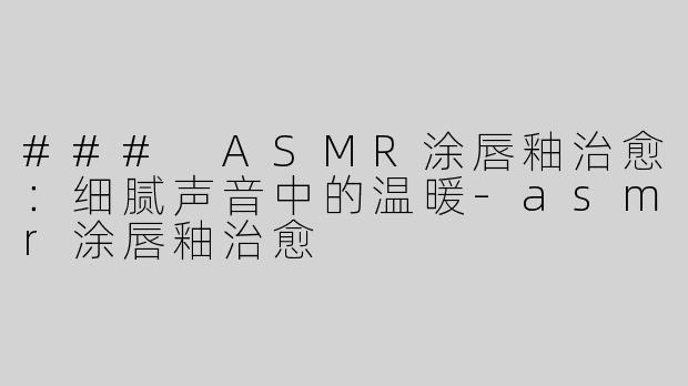 ### ASMR涂唇釉治愈：细腻声音中的温暖-asmr涂唇釉治愈