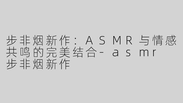 步非烟新作：ASMR与情感共鸣的完美结合-asmr 步非烟新作