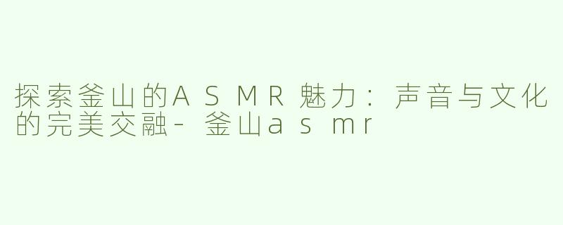 探索釜山的ASMR魅力：声音与文化的完美交融-釜山asmr
