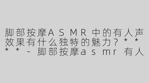 脚部按摩ASMR中的有人声效果有什么独特的魅力？****