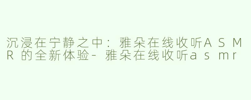 沉浸在宁静之中：雅朵在线收听ASMR的全新体验-雅朵在线收听asmr