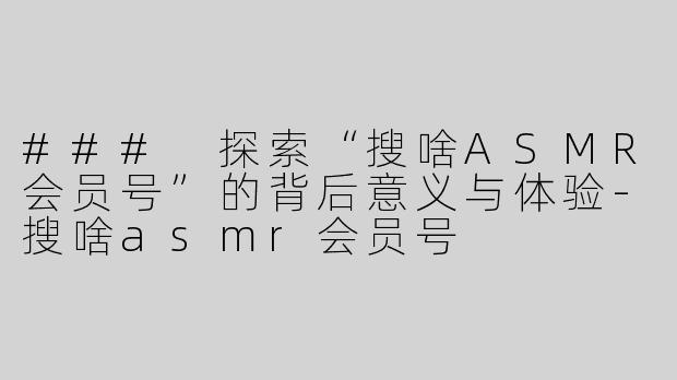 ### 探索“搜啥ASMR会员号”的背后意义与体验-搜啥asmr会员号