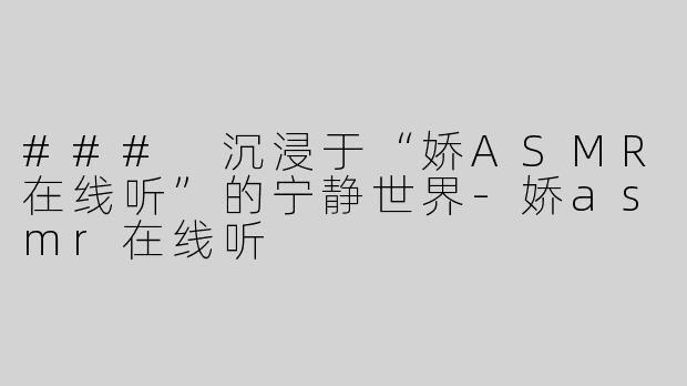 ### 沉浸于“娇ASMR在线听”的宁静世界-娇asmr在线听