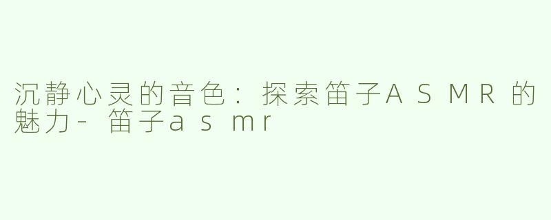 沉静心灵的音色：探索笛子ASMR的魅力-笛子asmr