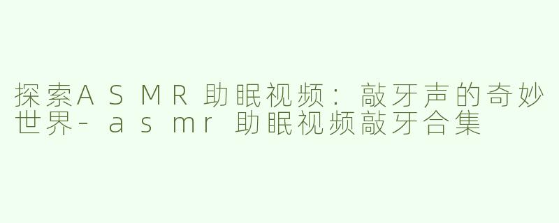 探索ASMR助眠视频：敲牙声的奇妙世界-asmr助眠视频敲牙合集