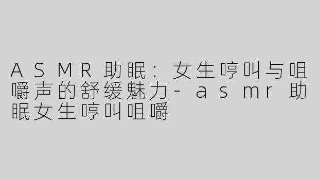 ASMR助眠：女生哼叫与咀嚼声的舒缓魅力-asmr助眠女生哼叫咀嚼