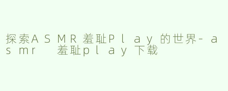 探索ASMR羞耻Play的世界-asmr 羞耻play下载